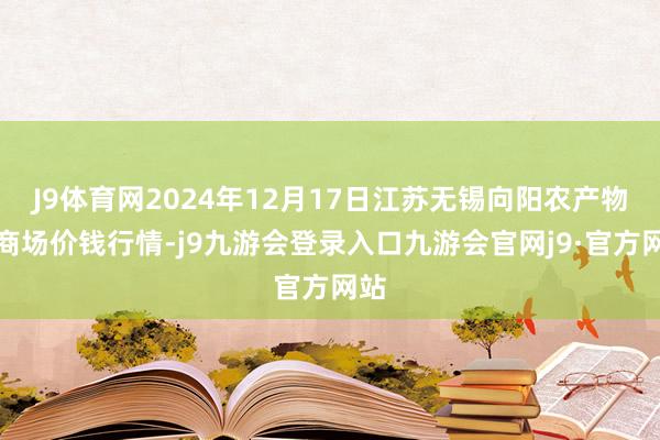 J9体育网2024年12月17日江苏无锡向阳农产物大商场价钱行情-j9九游会登录入口九游会官网j9·官方网站