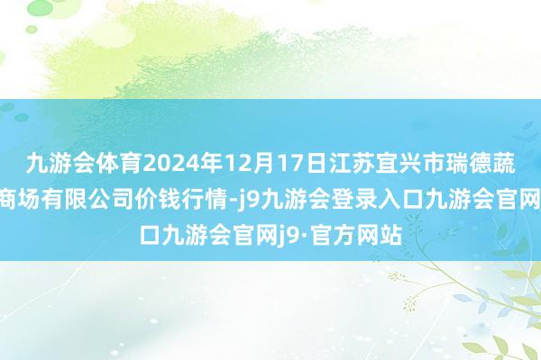 九游会体育2024年12月17日江苏宜兴市瑞德蔬菜果品批发商场有限公司价钱行情-j9九游会登录入口九游会官网j9·官方网站