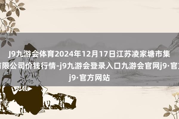 J9九游会体育2024年12月17日江苏凌家塘市集发展有限公司价钱行情-j9九游会登录入口九游会官网j9·官方网站