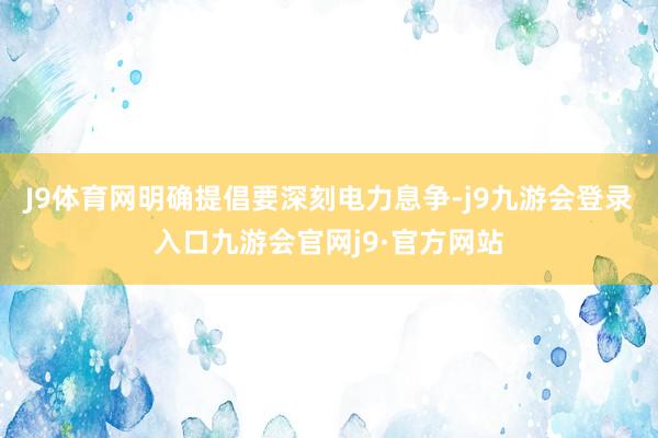J9体育网明确提倡要深刻电力息争-j9九游会登录入口九游会官网j9·官方网站