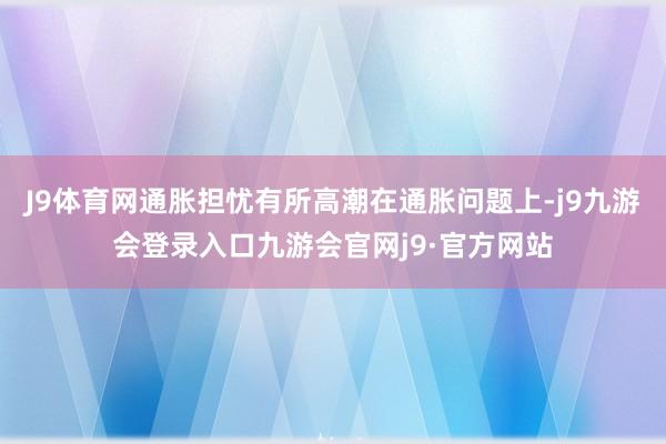 J9体育网通胀担忧有所高潮在通胀问题上-j9九游会登录入口九游会官网j9·官方网站