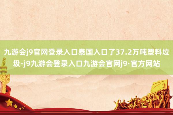 九游会j9官网登录入口泰国入口了37.2万吨塑料垃圾-j9九游会登录入口九游会官网j9·官方网站