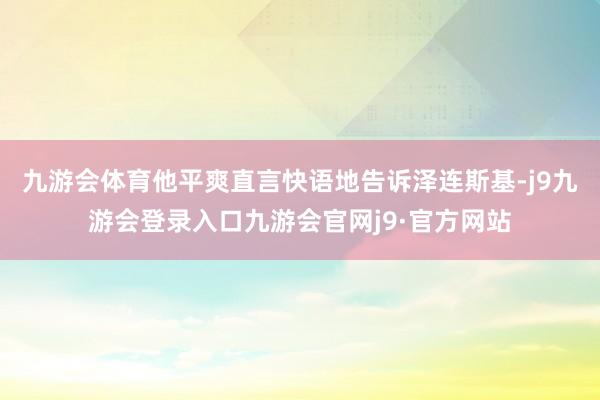 九游会体育他平爽直言快语地告诉泽连斯基-j9九游会登录入口九游会官网j9·官方网站