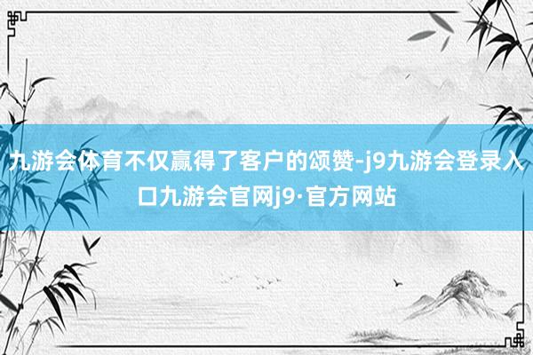 九游会体育不仅赢得了客户的颂赞-j9九游会登录入口九游会官网j9·官方网站