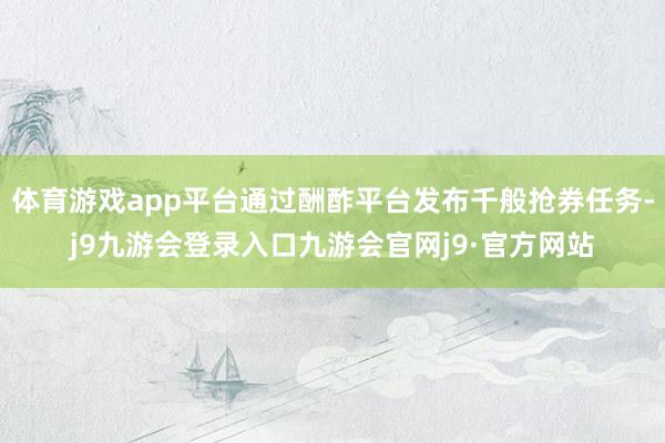 体育游戏app平台通过酬酢平台发布千般抢券任务-j9九游会登录入口九游会官网j9·官方网站