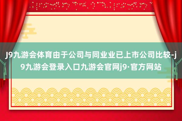 J9九游会体育由于公司与同业业已上市公司比较-j9九游会登录入口九游会官网j9·官方网站