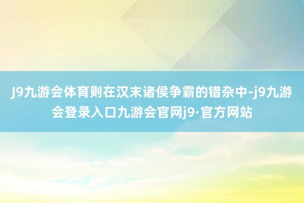 J9九游会体育则在汉末诸侯争霸的错杂中-j9九游会登录入口九游会官网j9·官方网站