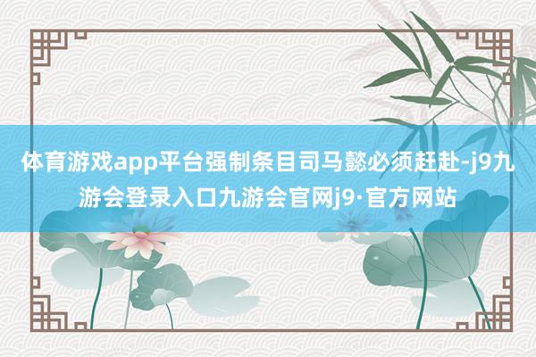 体育游戏app平台强制条目司马懿必须赶赴-j9九游会登录入口九游会官网j9·官方网站