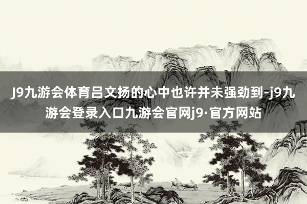 J9九游会体育吕文扬的心中也许并未强劲到-j9九游会登录入口九游会官网j9·官方网站