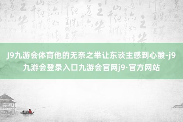 J9九游会体育他的无奈之举让东谈主感到心酸-j9九游会登录入口九游会官网j9·官方网站