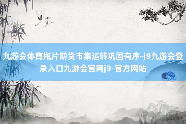 九游会体育瓶片期货市集运转巩固有序-j9九游会登录入口九游会官网j9·官方网站