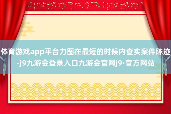 体育游戏app平台力图在最短的时候内查实案件陈迹-j9九游会登录入口九游会官网j9·官方网站