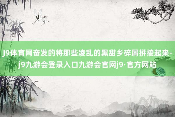 J9体育网奋发的将那些凌乱的黑甜乡碎屑拼接起来-j9九游会登录入口九游会官网j9·官方网站
