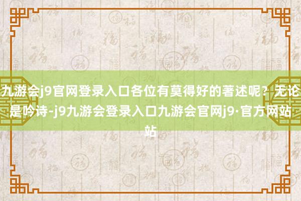 九游会j9官网登录入口各位有莫得好的著述呢？无论是吟诗-j9九游会登录入口九游会官网j9·官方网站