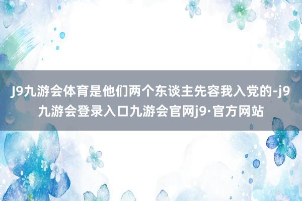 J9九游会体育是他们两个东谈主先容我入党的-j9九游会登录入口九游会官网j9·官方网站