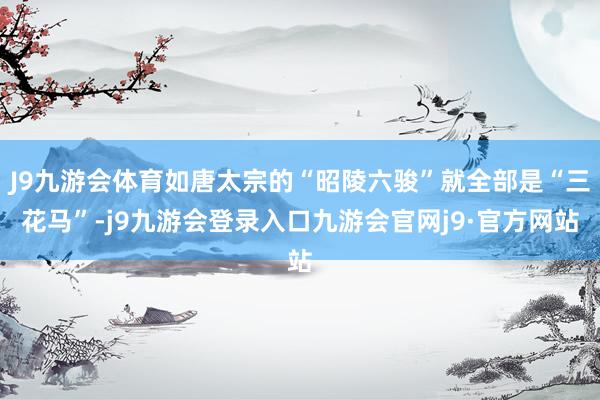 J9九游会体育如唐太宗的“昭陵六骏”就全部是“三花马”-j9九游会登录入口九游会官网j9·官方网站