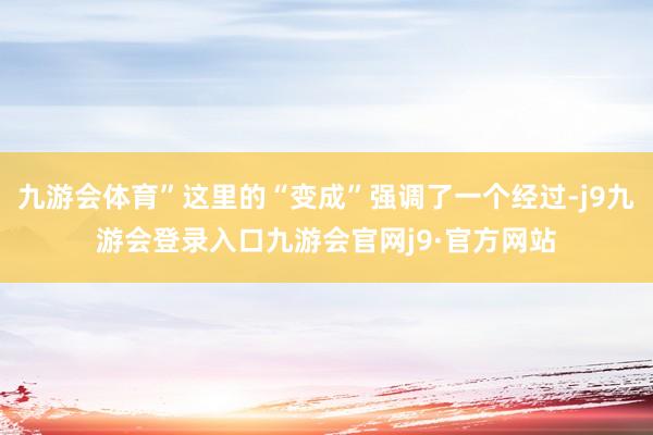 九游会体育”这里的“变成”强调了一个经过-j9九游会登录入口九游会官网j9·官方网站