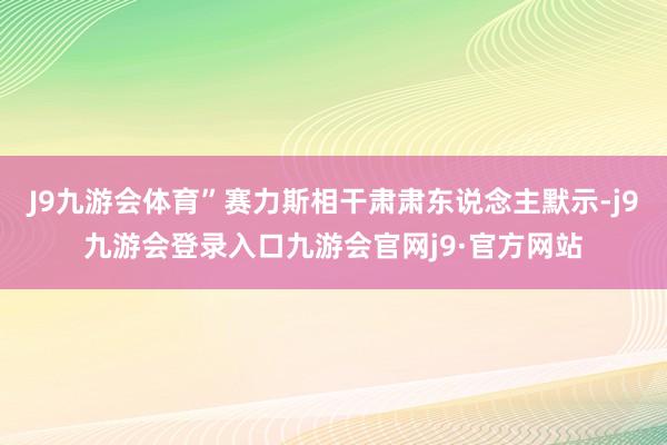 J9九游会体育”赛力斯相干肃肃东说念主默示-j9九游会登录入口九游会官网j9·官方网站