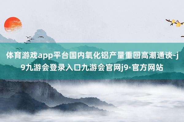 体育游戏app平台国内氧化铝产量重回高潮通谈-j9九游会登录入口九游会官网j9·官方网站