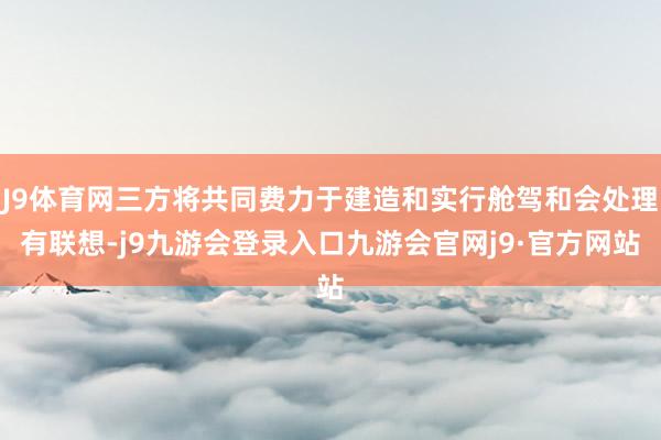 J9体育网三方将共同费力于建造和实行舱驾和会处理有联想-j9九游会登录入口九游会官网j9·官方网站