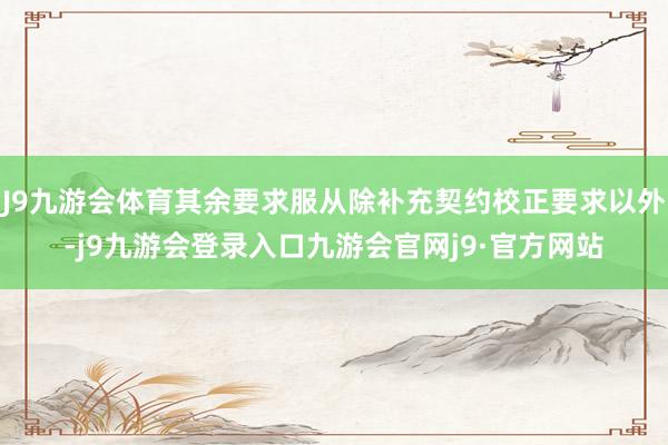 J9九游会体育其余要求服从除补充契约校正要求以外-j9九游会登录入口九游会官网j9·官方网站