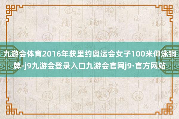 九游会体育2016年获里约奥运会女子100米仰泳铜牌-j9九游会登录入口九游会官网j9·官方网站