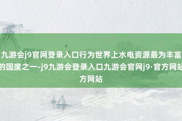 九游会j9官网登录入口行为世界上水电资源最为丰富的国度之一-j9九游会登录入口九游会官网j9·官方网站