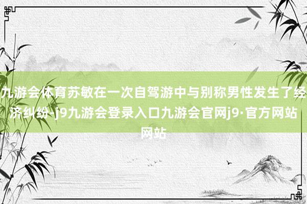 九游会体育苏敏在一次自驾游中与别称男性发生了经济纠纷-j9九游会登录入口九游会官网j9·官方网站