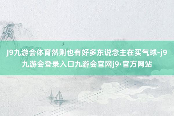 J9九游会体育然则也有好多东说念主在买气球-j9九游会登录入口九游会官网j9·官方网站