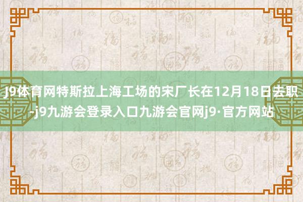 J9体育网特斯拉上海工场的宋厂长在12月18日去职-j9九游会登录入口九游会官网j9·官方网站