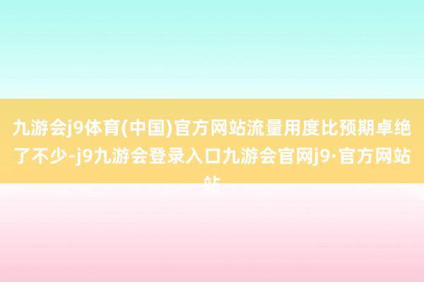 九游会j9体育(中国)官方网站流量用度比预期卓绝了不少-j9九游会登录入口九游会官网j9·官方网站