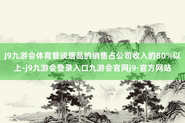 J9九游会体育管谈居品的销售占公司收入的80%以上-j9九游会登录入口九游会官网j9·官方网站
