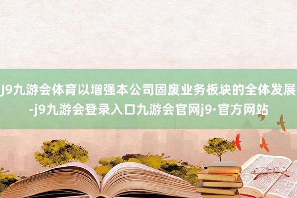 J9九游会体育以增强本公司固废业务板块的全体发展-j9九游会登录入口九游会官网j9·官方网站