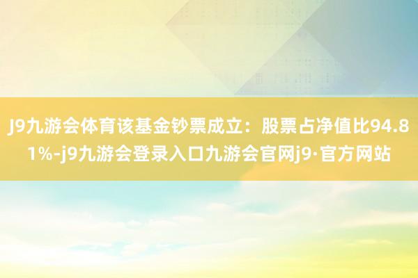 J9九游会体育该基金钞票成立：股票占净值比94.81%-j9九游会登录入口九游会官网j9·官方网站