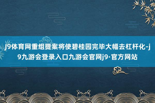 J9体育网重组提案将使碧桂园完毕大幅去杠杆化-j9九游会登录入口九游会官网j9·官方网站
