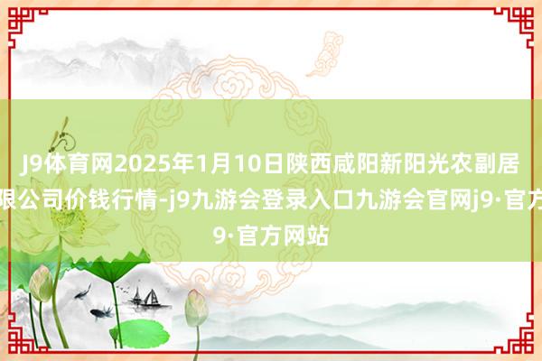 J9体育网2025年1月10日陕西咸阳新阳光农副居品有限公司价钱行情-j9九游会登录入口九游会官网j9·官方网站