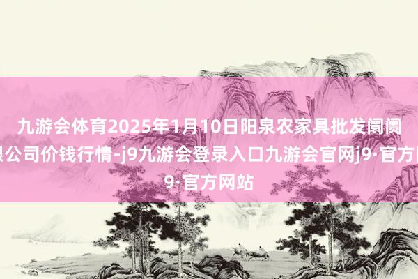 九游会体育2025年1月10日阳泉农家具批发阛阓有限公司价钱行情-j9九游会登录入口九游会官网j9·官方网站