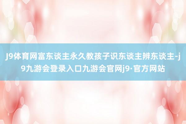 J9体育网富东谈主永久教孩子识东谈主辨东谈主-j9九游会登录入口九游会官网j9·官方网站