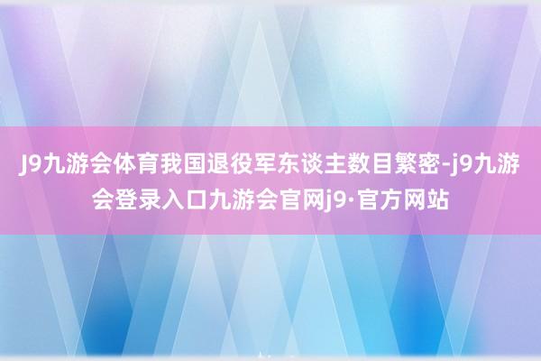 J9九游会体育我国退役军东谈主数目繁密-j9九游会登录入口九游会官网j9·官方网站
