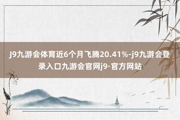 J9九游会体育近6个月飞腾20.41%-j9九游会登录入口九游会官网j9·官方网站