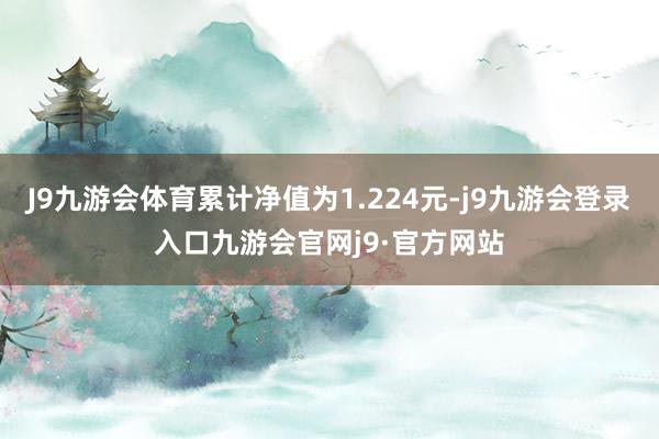 J9九游会体育累计净值为1.224元-j9九游会登录入口九游会官网j9·官方网站