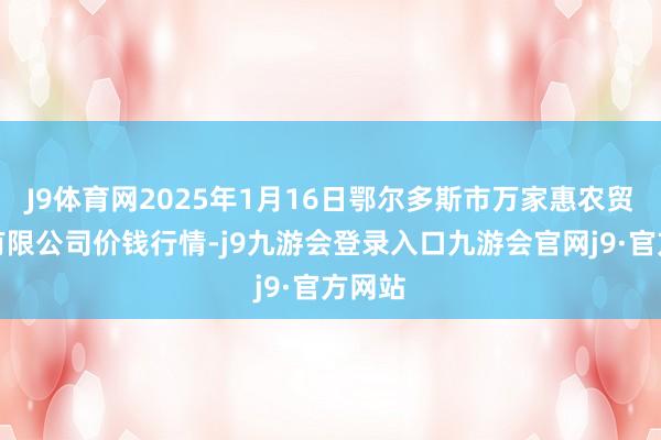 J9体育网2025年1月16日鄂尔多斯市万家惠农贸市集有限公司价钱行情-j9九游会登录入口九游会官网j9·官方网站