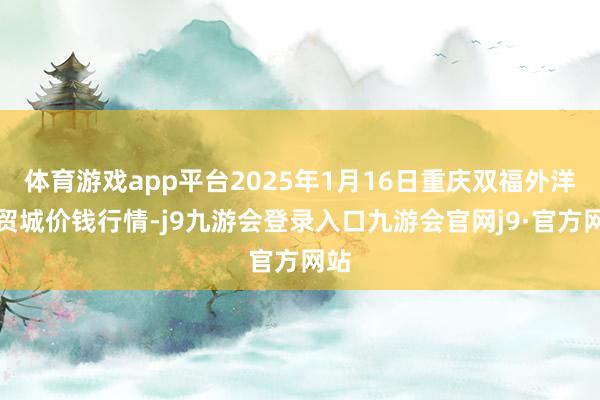 体育游戏app平台2025年1月16日重庆双福外洋农贸城价钱行情-j9九游会登录入口九游会官网j9·官方网站