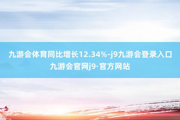 九游会体育同比增长12.34%-j9九游会登录入口九游会官网j9·官方网站