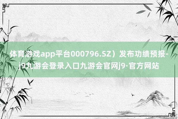 体育游戏app平台000796.SZ）发布功绩预报-j9九游会登录入口九游会官网j9·官方网站