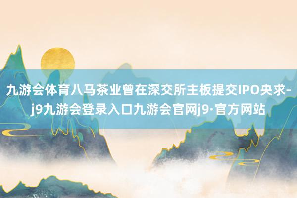 九游会体育八马茶业曾在深交所主板提交IPO央求-j9九游会登录入口九游会官网j9·官方网站