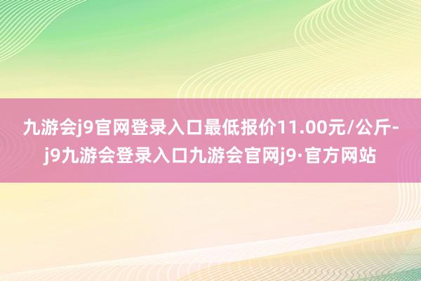 九游会j9官网登录入口最低报价11.00元/公斤-j9九游会登录入口九游会官网j9·官方网站