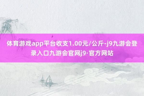 体育游戏app平台收支1.00元/公斤-j9九游会登录入口九游会官网j9·官方网站