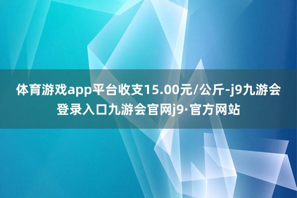体育游戏app平台收支15.00元/公斤-j9九游会登录入口九游会官网j9·官方网站