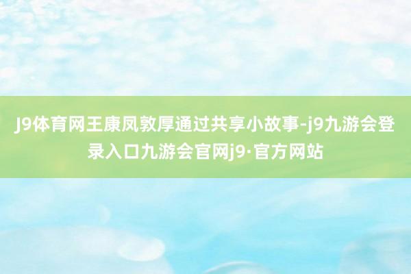 J9体育网王康凤敦厚通过共享小故事-j9九游会登录入口九游会官网j9·官方网站